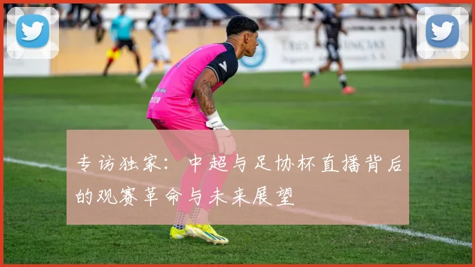 专访独家:中超与足协杯直播背后的观赛革命与未来展望