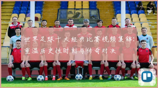 世界足球十大经典比赛视频集锦：重温历史性时刻与传奇对决