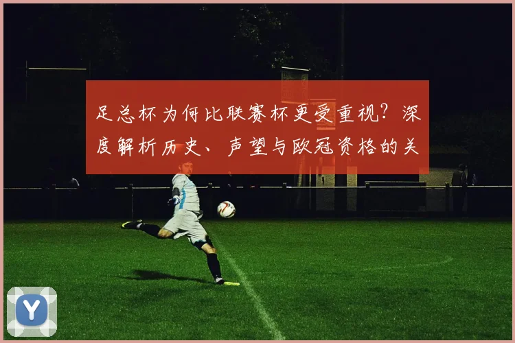 足总杯为何比联赛杯更受重视？深度解析历史、声望与欧冠资格的关键差异