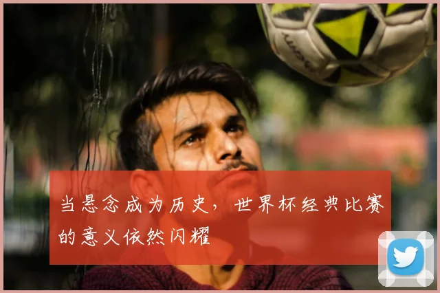 当悬念成为历史,世界杯经典比赛的意义依然闪耀