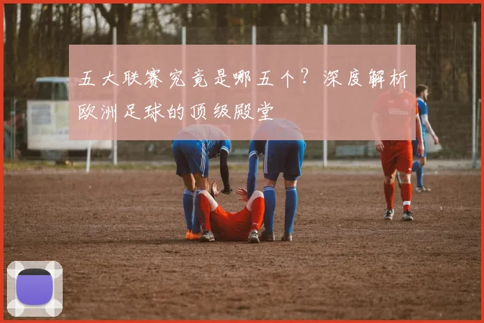 五大联赛究竟是哪五个?深度解析欧洲足球的顶级殿堂