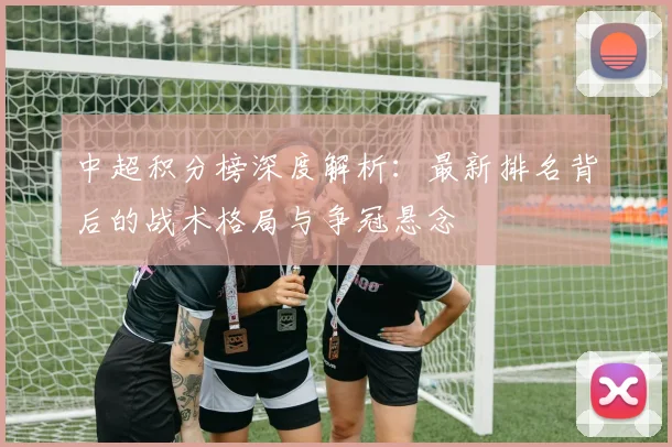 中超积分榜深度解析:最新排名背后的战术格局与争冠悬念