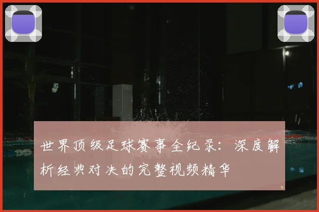 世界顶级足球赛事全纪录:深度解析经典对决的完整视频精华