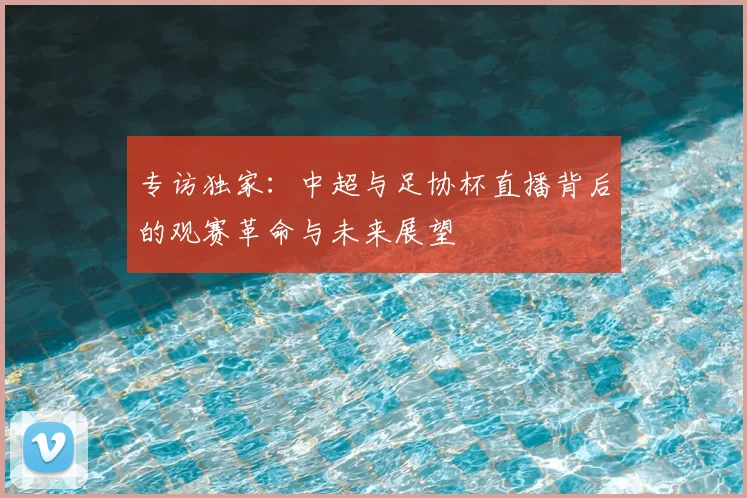 专访独家:中超与足协杯直播背后的观赛革命与未来展望