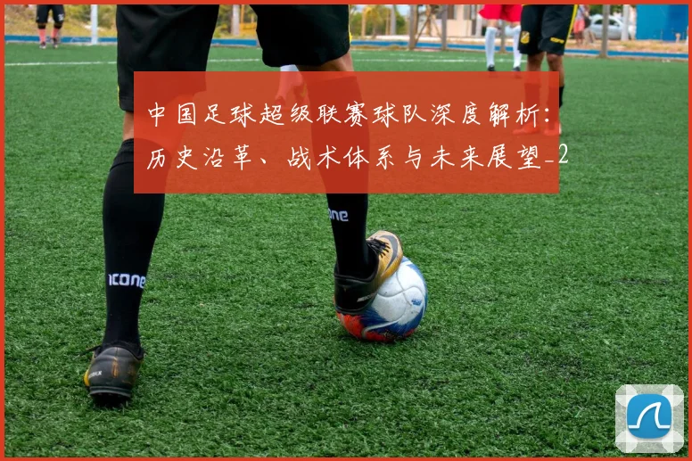 中国足球超级联赛球队深度解析：历史沿革、战术体系与未来展望_20260610190322
