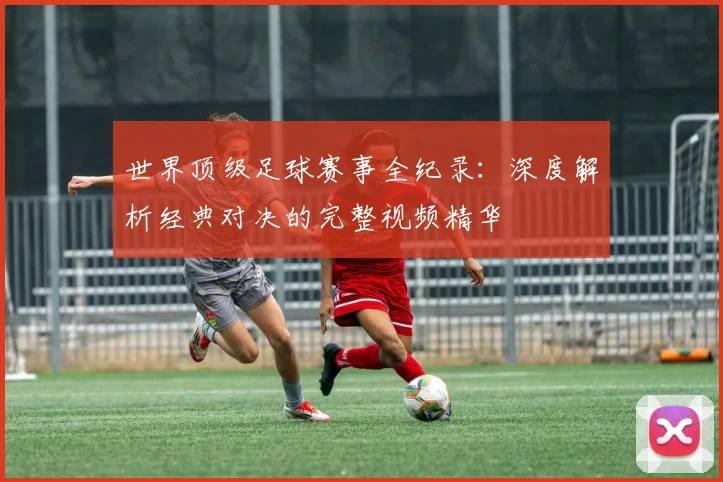 世界顶级足球赛事全纪录:深度解析经典对决的完整视频精华