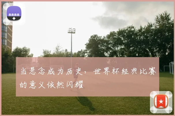 当悬念成为历史,世界杯经典比赛的意义依然闪耀