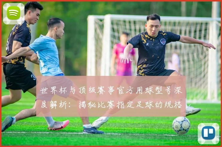 世界杯与顶级赛事官方用球型号深度解析：揭秘比赛指定足球的规格与演变