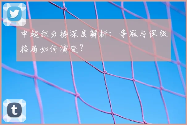 中超积分榜深度解析：争冠与保级格局如何演变？