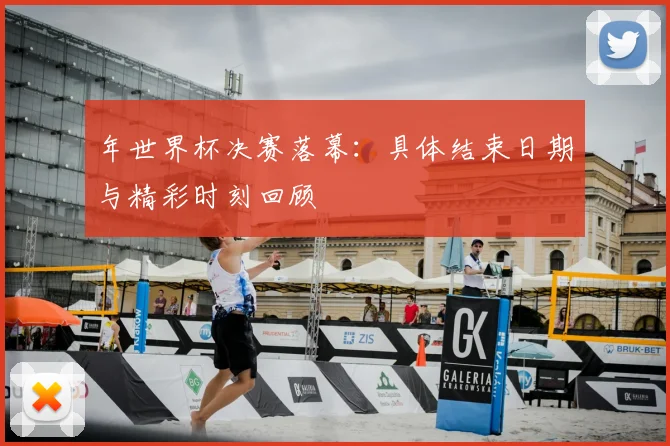 年世界杯决赛落幕:具体结束日期与精彩时刻回顾