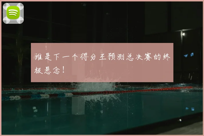 谁是下一个得分王预测总决赛的终极悬念!