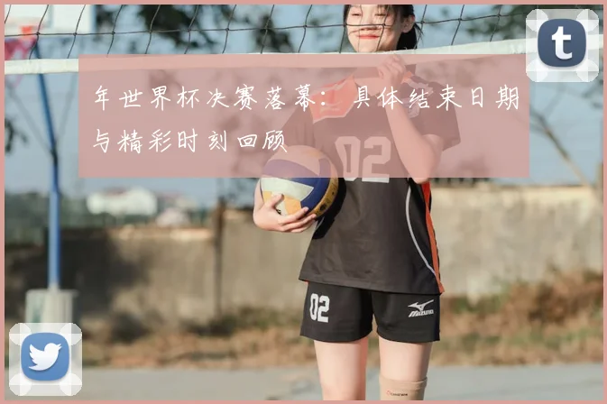 年世界杯决赛落幕:具体结束日期与精彩时刻回顾